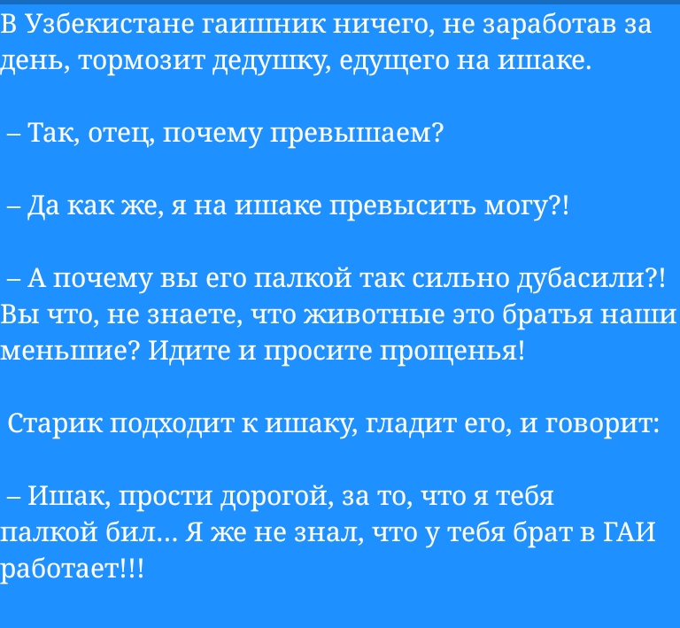 в Узбекистане гаишник ничего не заработав за день ториозит дедушку едущего на ишаке Так овец почему превьшаеи да шие я на ишаке превысить могу А почему вы его палкой так сильно Вы что не знаете что животне это братья наши меньшие Идиле и просиле прощенья старик подходит ишак гладиг его и говорит Ишвкпросгидоротй авточтоятебя палтй бил я же не знал что утебя брат в ГАИ работает