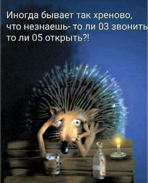 Иногда бывает так хреново что незнаешь то ли 03 звонить то ли 05 открыть