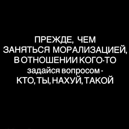 ПРЕЖДЕ ЧЕМ ЗАНЯТЬСЯ МОРАЛИЗАЦИЕЙ В ОТНОШЕНИИ КОГО ТО задайся вопросом КТО ТЫ НАХУЙ ТАКОЙ