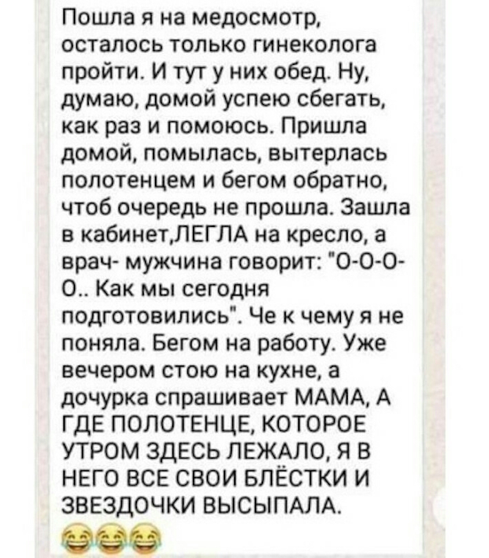 Пошла я на медосмотр осталось только гинеколога пройти И тут у них обед Ну думаю домой успею сбегать как раз и помоюсь Пришла домой помылась вытерлась полотенцем и бегом обратно чтоб очередь не прошла Зашла в кабинетЛЕГПА на кресло 3 врач мужчина говорит 0 0 0 О Как мы сегодня подготовились Че к чему я не поняла Бегом на работу Уже вечером стою на кухне а дочурка спрашивает МАМА А ГДЕ ПОЛОТЕНЦЕ КО