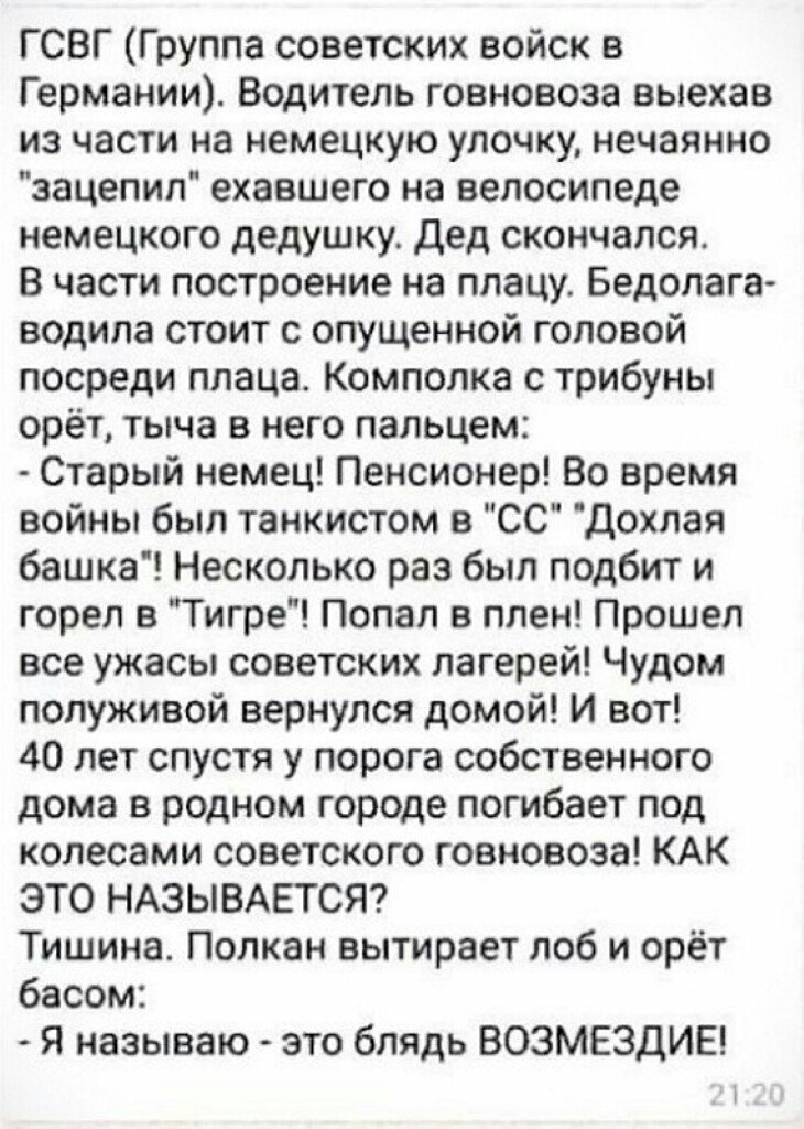 Г СВГ Группа советских войск в Германии Водитель говновоза выехав из части на немецкую удочку нечаянно зацепил ехавшего на велосипеде немецкого дедушку Дед скончался В части построение на плацу Бедолага водила стоит с опущенной головой посреди ппаца Комполка с трибуны орёт тыча в него пальцем Старый немец Пенсионер Во время войны был танкистом в СС Дохлая башка Несколько раз был подбит и горел в Т