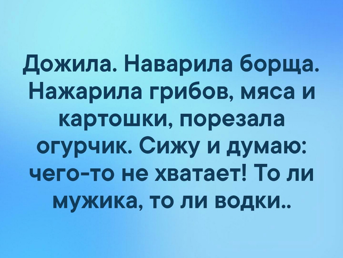 дожила Наварила борща Нажарила грибов мяса и картошки порезала огурчик Сижу и думаю чего то не хватает То ли мужика то ли водки