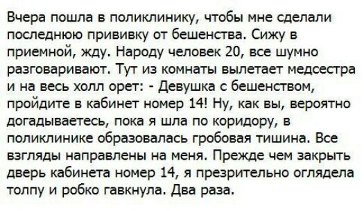 Вчера пошла в поликлинику чтобы мне сделали последнюю прививку от бешенсгва Сижу в приемной жду Народу человек 20 все шумно разговаривают Тут из комнаты вылетает медсесгра и на весь холл орет Девушка бешенством пройдите в кабинет номер 14 Ну как вы вероятно догадываетесь пока я шла по коридору в поликлинике образовалась гробовая тишина Все взгляды направлены на меня Прежде чем закрыть дверь кабине