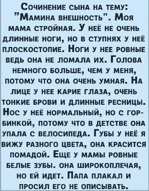 Сочинение сынд НА тему МАМИНА внешность Моя МАМА СТРОЙНАЯ У нее не очень длинные ноги но в ступнях у нее плоскостопие Ноги у нее ровные ведь сил не ломллд их ГОЛОВА немного БОЛЬШЕ чем у меня потому что ОНА очень умняя Нд лице у нее кдгие глдзд очень тонкие БРОВИ и длинные ресницы Нос у нее нормальный но с гор 5инкой потому что в детстве онд упдлд с велосипедА Гуеы у нее я вижу РАЗНОГО цвети онд кр