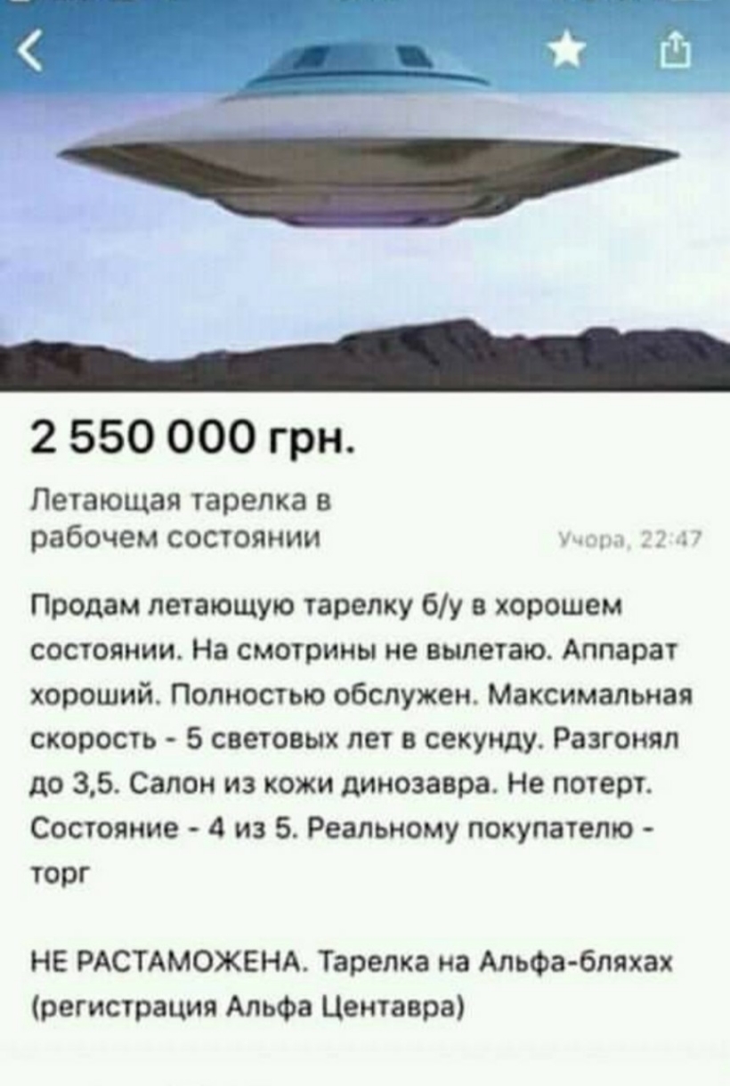2 550 000 грн Летающая тарелка в рабочем состоянии Продам летающую тарелку бу в хорошем состоянии На смотрины не вылетаю Аппарат хороший Полностью обслужен Максимальная скорость 5 световых лет в секунду Разгоняп до 35 Салон из кожи динозавра Не потерт Состояние 4 из 5 Реальному покупателю торг НЕ РАСТАМОЖЕНА Тарелка на Альфа бляха регистрация Альфа Центавра