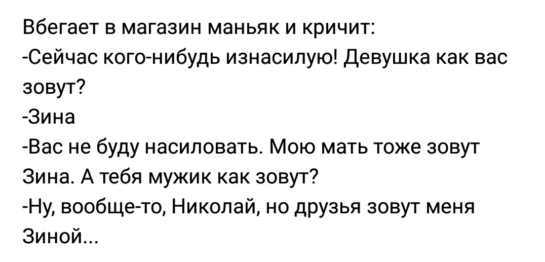 Вбегает в магазин маньяк и кричит Сейчас кого нибудь изнасилую Девушка как вас зовут Зина Вас не буду насиловать Мою мать тоже зовут Зина А тебя мужик как зовут Ну вообще то Николай но друзья зовут меня Зиной