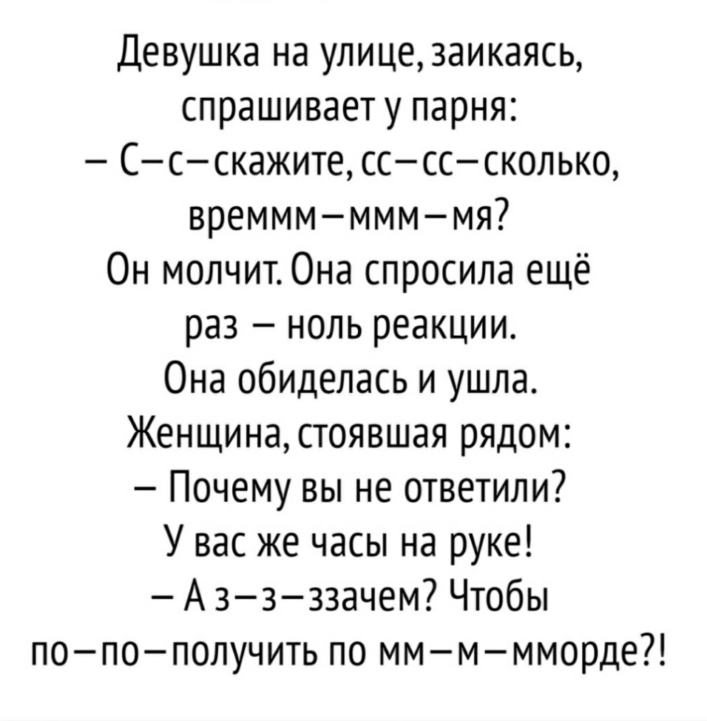 Девушка на улицезаикаясь спрашивает у парня Ссскажите сссссколько времммммммя Он молчит0на спросила ещё раз ноль реакции Она обиделась и ушла Женщина стоявшая рядом Почему вы не ответили У вас же часы на руке А ззззачем Чтобы попополучить по ммммморде