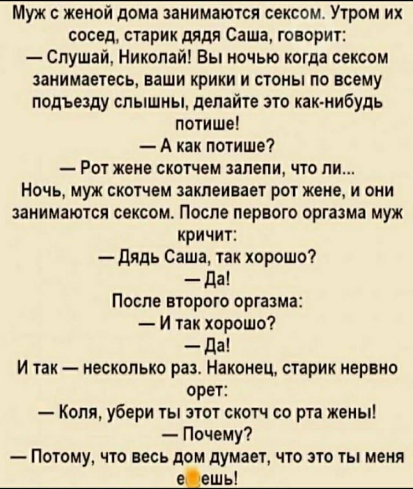 Муж с женой дома занимаются сексом Утром их сосед старик дядя Саша говорит Слушай Николай Вы ночью когда сексом занимаетесь ваши крики и стоны по всему подъезду слышны делайте это как нибудь потише А как потише Рот жене скотчем запели что ли Ночь муж скотчем заклеивает рот жене и они занимаются сексом После первого оргазма муж кричит дядь Саша так хорошо да После второго оргазма И так хорошо Да И 