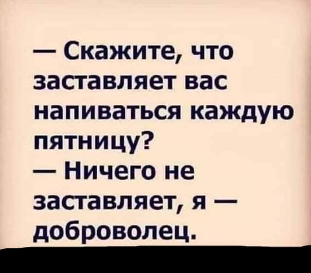 Скажите что заставляет вас напиваться каждую пятницу Ничего не заставляет я доброволец