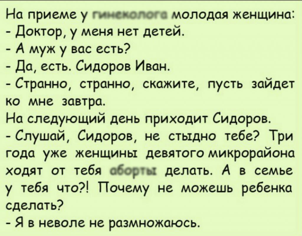 На приеме у гипс молот молодая женщина Доктор у меня нет детей А муж у вас есть Да есть Сидоров Иван Странно странно скажите пусть зайдет ко мне завтра На следующий день приходит Сидоров Слушай Сидоров не стыдно тебе Три года уже женщины девятого микрорайона ходят от тебя абортх делать А в семье у тебя что Почему не можешь ребенка сделать Я в неволе не размножаюсь