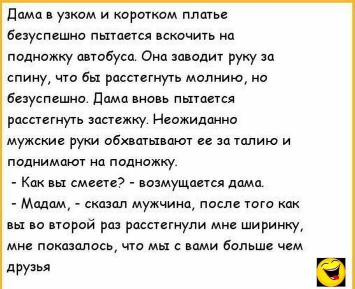 Дама в узком и коротком платье безуспешно пытается вскочить на подножку автобуса Оно заводит руку за спину что бы расстегнуть молнию но безуспешно Дама вновь пытается расстегнуть застежку Неожиданно мужские руки обхватывают ее за талию и поднимают на подножку Как вы смеете возмущается дома Мадам сказал мужчина после того как вы во второй раз расстегнули мне ширинку мне ПОКОЭЦЛОСЬ ЧТО МЫ С Вами бол