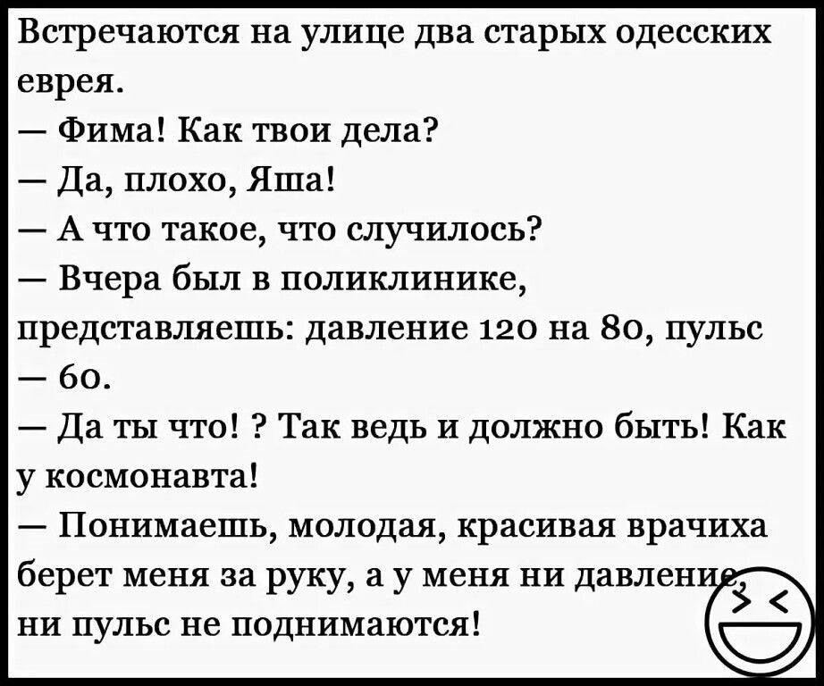 Встречаются на улице два старых одесских еврея Фима Как твои дела Да плохо Яша А что такое что случилось Вчера был в поликлинике представляешь давление 120 на 80 пульс бо Да ты что Так ведь и должно быть Как у космонавта Понимаешь молодая красивая врачиха берет меня за руку а у меня ни давлен ни пульс не поднимаются