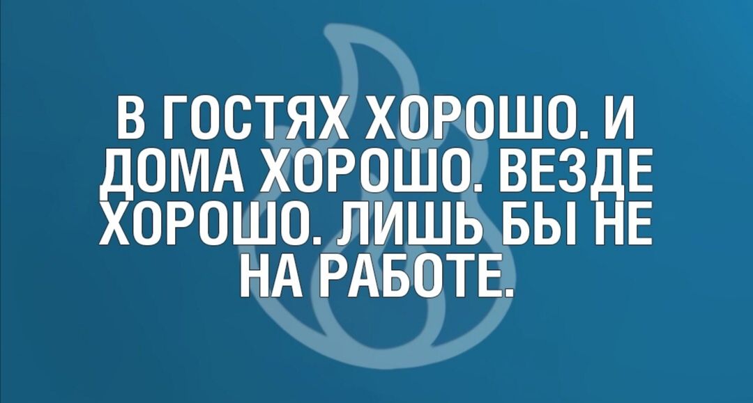 В ГОСТЯХ ХОРОШО И ДОМА ХОРОШО ВЕЗДЕ ХОРОШО ЛИШЬ БЫ НЕ НА РАБОТЕ