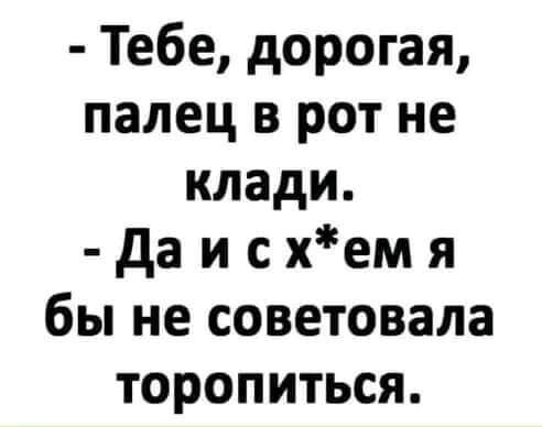 Тебе дорогая палец в рот не клади да и с хем я бы не советовала торопиться