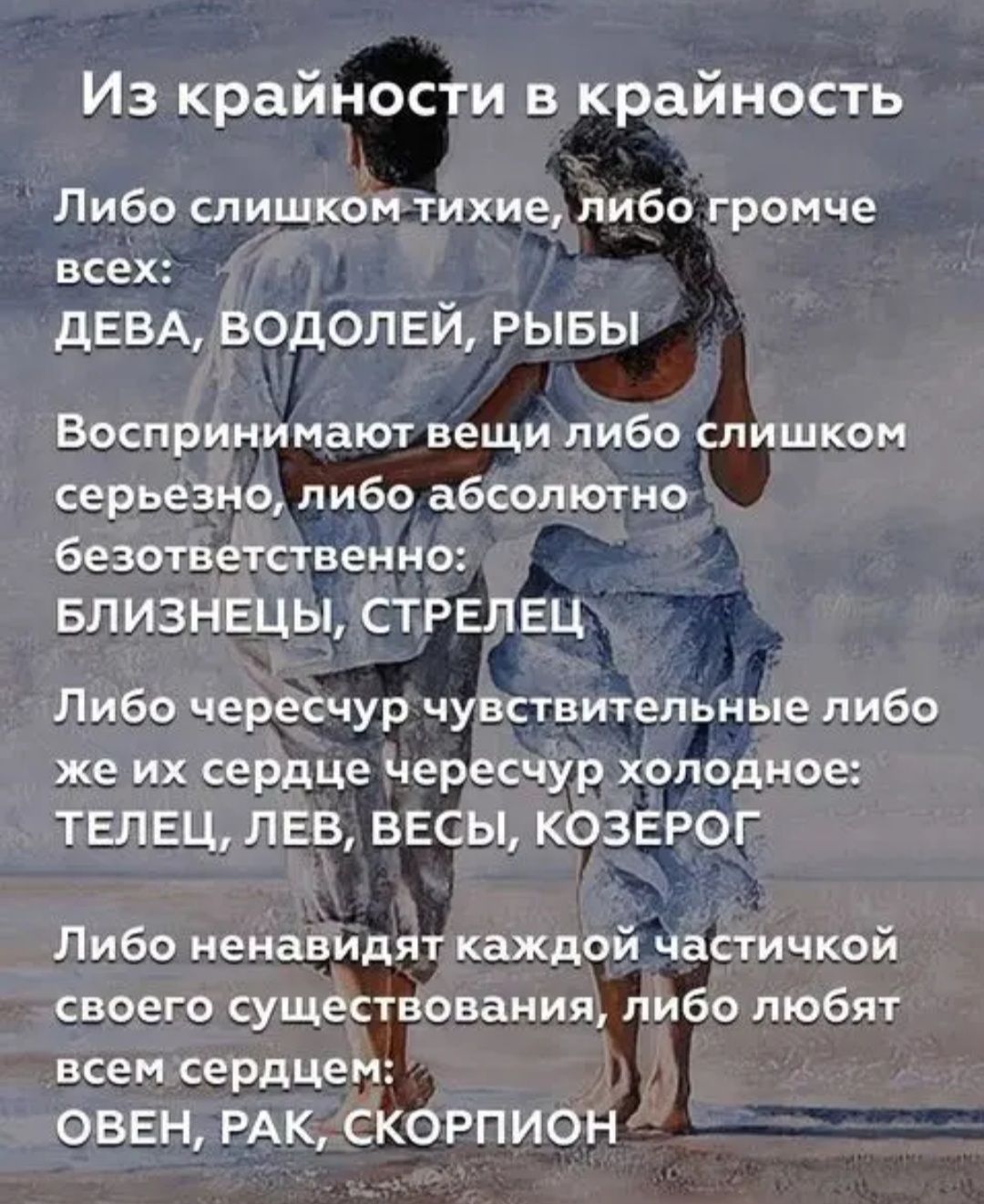Из крайности в крайность Либо слишком тихие либо громче всех ДЕВА ВОДОЛЕЙ РЫБЫ Боспринимают вещи либо слишком серьезно пибо абсолютно безответственно БЛИЗНЕЦЫ СТРЕЛЕЦ Либо чересчур чувствительные либо же их сердце чересчур холодное ТЕЛЕЦ ЛЕВ ВЕСЫ КОЗЕРОГ Либо ненавидят каждой частичкой своего существования либо любят всем сердцем ОВЕН РАК СКОРПИОН