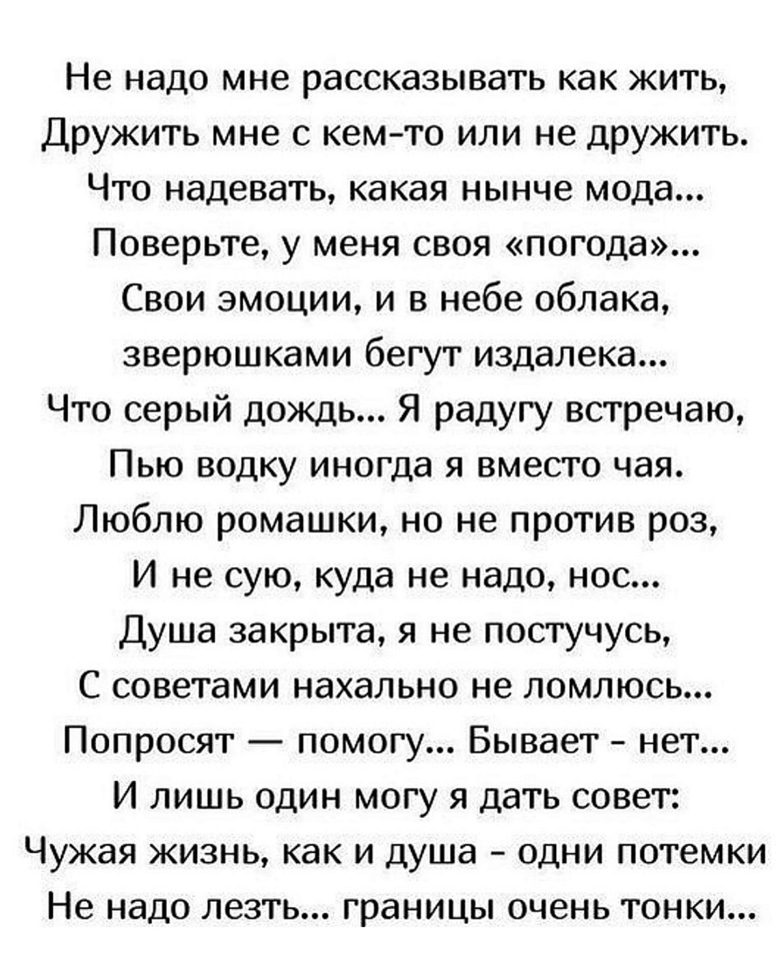 Не надо мне рассказывать как жить Дружить мне с кем то или не дружить Что надевать какая нынче мода Поверьте у меня своя погода Свои эмоции и в небе облака зверюшками бегут издалека Что серый дождь Я радугу встречаю ПЬЮ водку ИНОГДН Я ВМЕСТО ЧЗЯ Люблю ромашки но не против раз И не сую куда не надо нос Душа закрыта я не посгучусь С советами нахально не ломлюсь Попросят помогу Бывает нет И лишь один