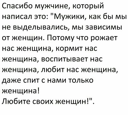 Спасибо мужчине который написал это Мужики как бы мы не выделывались мы зависимы от женщин Потому что рожает нас женщина кормит нас женщина воспитывает нас женщина любит нас женщина даже спит с нами только женщина Любите своих женщин