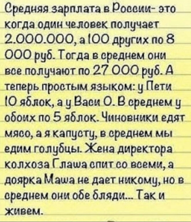 Средняя зарплата в России это когда один человек получает 2 000000 а ЮО других по 8 000 руб Тогда в среднем они все получают по 27 000 руб А _ _теперь простым языком у Пети __ Ю яблок а у Васи О В среднем у обоих по 5 яблок Чиновники едят_ мясо а я капусту в среднем мы _ едим голубцы Жена директора колхоза Глаша спит со всеми а _ доярка Маша не дает никому но е_ среднем они обе бляди Так и живем