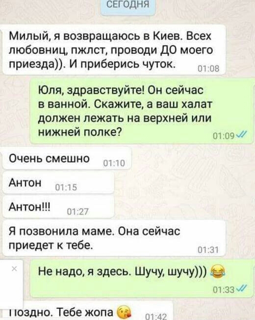 СЕГОДНЯ Милый возвращаюсь в Киев Всех любовниц пжлст проводи ДО моего приезда И приберись чуток Юля здравствуйте Он сейчас в ванной Скажите а ваш халат должен лежать на верхней или нижней полке ддш Очень смешно Антон 1 Антон Я позвонила маме Она сейчас приедет к тебе и 4 Не надо я здесь Шучу шучу отзз х поздно Тебе жопа
