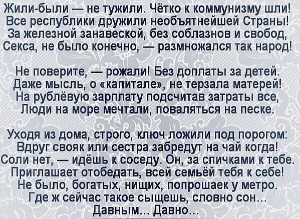 Жили были не тужили Чётко к коммунизму шли Все республики дружили необъятнейшей Страны 3а железной занавеской без соблазнов и свобод Секса не было конечно размножапся так народ Не поверите рожали Без доплаты за детей даже мысль о капитале не терзапа матерей На рублёвую зарплату подсчитав затраты все Люди на море мечтали поваляться на песке Уходя из дома строго ключ ложили под порогом Вдруг свояк и