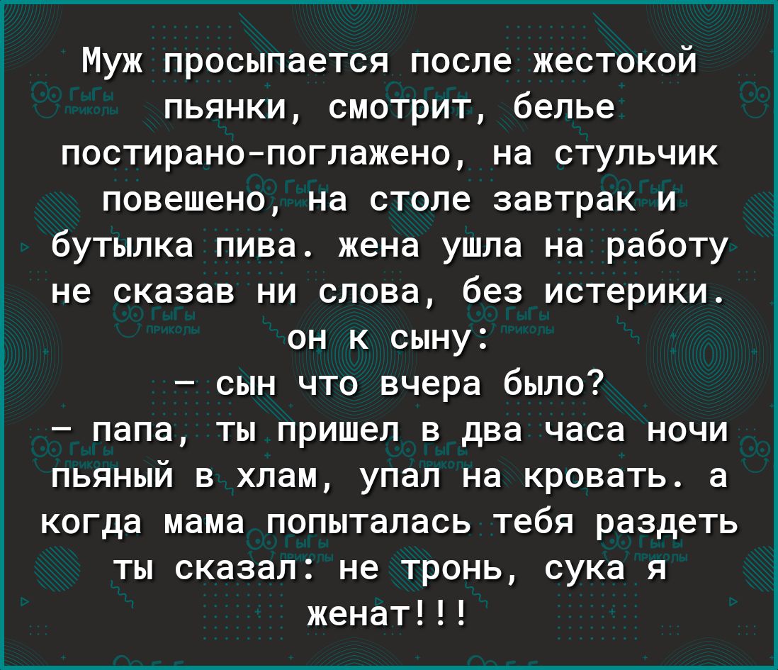 Муж просыпается после жестокой пьянки смотрит белье постиранопоглажено на стульчик повешено на столе завтрак и бутылка пива жена ушла на работу не сказав ни слова без истерики он к сыну сын что вчера было папа ты пришел в два часа ночи пьяный в хлам упал на кровать а когда мама попыталась тебя раздеть ты сказал не тронь сука я женат