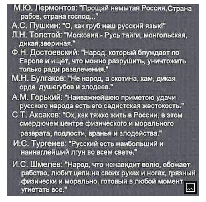 ермонтов Прощай немытая РоссииСтрана рабов страна господ АС Пушкин О как груб наш русский язык ЛН Толстой Московия Русь тайги монгольская дикаявериная ФН достоевский Народ который блуждает по Европе и ищет что можно разрушить уничтожить только ради развлечения МН Булгаков Не народ в скотина хам дикая орда душвгубов и злодеев АМ Горький Наиважжгйшею лриметою удачи русскою народа есть его садистская