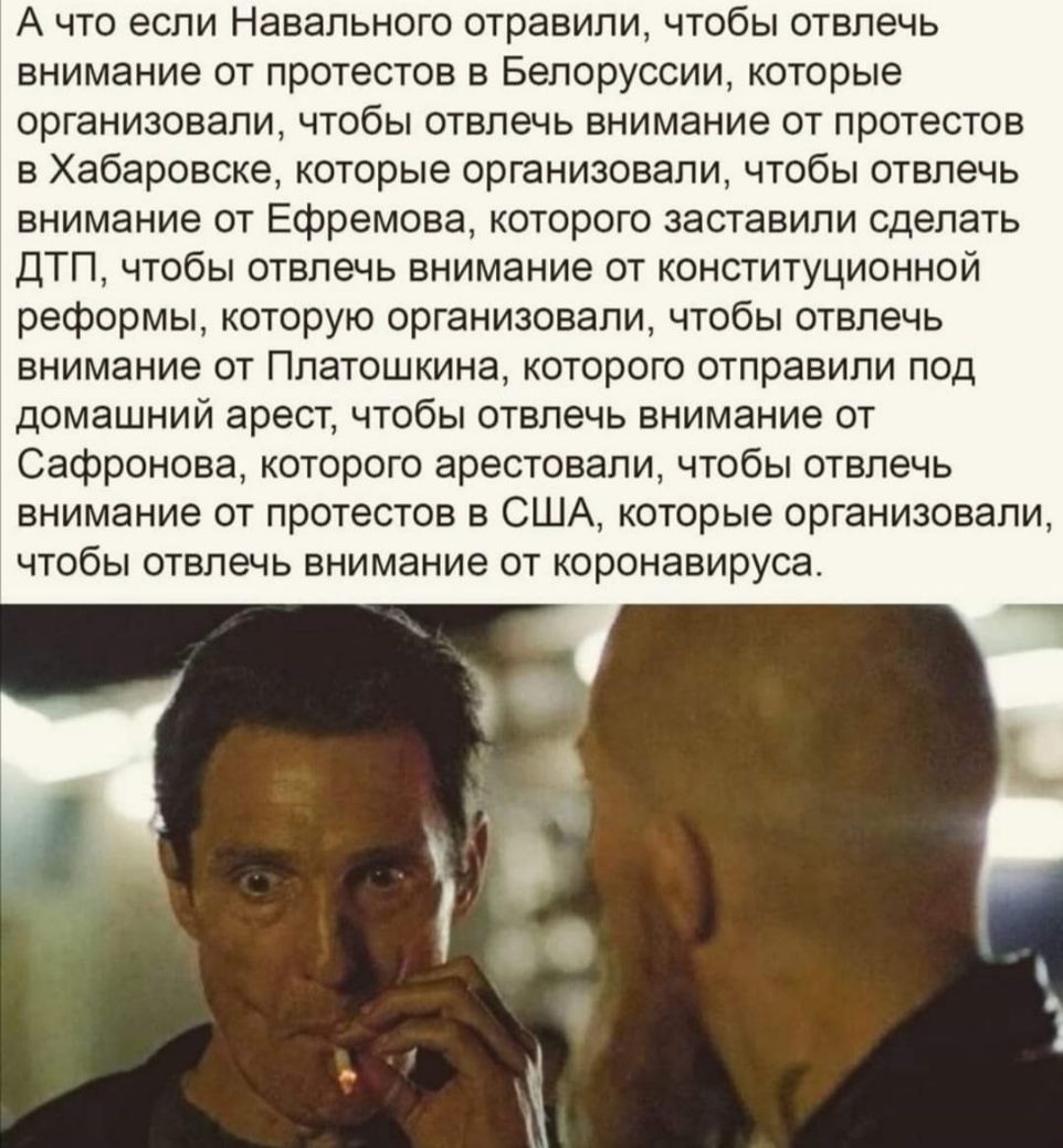 А что если Навального отравили чтобы отвлечь внимание от протестов в Белоруссии которые организовали чтобы отвлечь внимание от протестов в Хабаровске которые организовали чтобы отвлечь внимание от Ефремова которого заставили сделать ДТП чтобы отвлечь внимание от конституционной реформы которую организовали чтобы отвлечь внимание от Платошкина которого отправили под домашний арест чтобы отвлечь вни