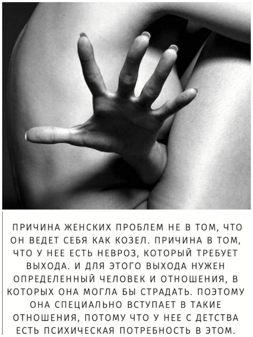 ПРИЧИНА ЖЕНСКИХ ПРОБЛЕМ НЕ В ТОМ ЧТО ОН ВЕДЕТ СЕБЯ КАК КОЗЕП ПРИЧИНА В ТОМ ЧТО У НЕЕ ЕСТЬ НЕВРОЗ КОТОРЫЙ ТРЕБУЕТ ВЫХОДА И ДЛЯ ЭТОГО ВЫХОДА НУЖЕН ОПРЕДЕЛЕННЫЙ ЧЕЛОВЕК И ОТНОШЕНИЯ В КОТОРЫХ ОНА МОГЛА БЫ СТРАДАТЬ ПОЭТОМУ ОНА СПЕЦИАЛЬНО ВСТУПАЕТ В ТАКИЕ ОТНОШЕНИЯ ПОТОМУ ЧТО У НЕЕ С ДЕТСТВА ЕСТЬ ПСИХИЧЕСКАЯ ПОТРЕБНОСТЬ В ЭТОМ