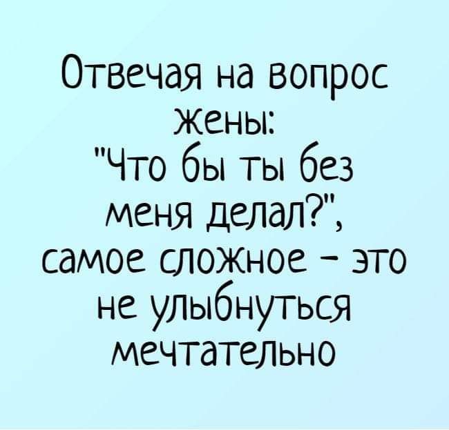 Отвечая на вопрос Жены Что бы ты без меня делал самое сложное это не уЛыбнуться мечтательно