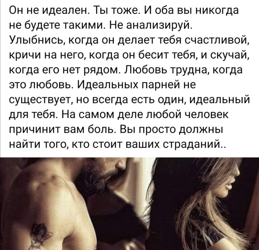 Он не идеален Ты тоже И оба вы никогда не будете такими Не анализируй Улыбнись когда он делает тебя счастливой кричи на него когда он бесит тебя и скучай когда его нет рядом Любовь трудна когда это любовь Идеальных парней не существует но всегда есть один идеальный для тебя На самом деле любой человек причинит вам боль Вы просто должны найти того кто стоит ваших страданий