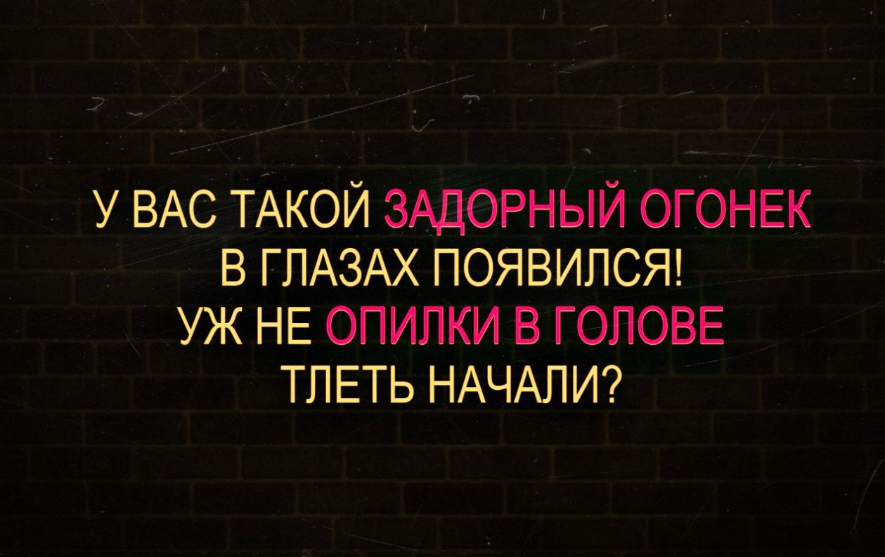 У ВАС ТАКОЙ ЗАДОРНЫЙ ОГОНЕК В ГПАЗАХ ПОЯВИПСЯ УЖ НЕ ОПИЛКИ В ГОЛОВЕ ТПЕТЬ НАЧАЛИ