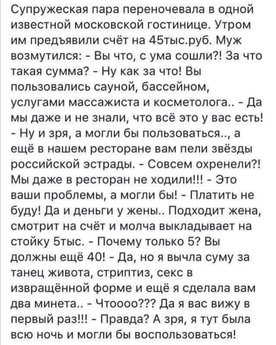 Супружеская пара переночевала в одной известной московской гостинице Утром им предъявили счёт на 45тысруб Муж возмутился Вы что с ума сошли За что такая сумма Ну как за что Вы пользовались сауной бассейном услугами массажиста и косметолога Да мы даже и не знали что всё это у вас есть Ну и зря а могли бы пользоваться а ещё в нашем ресторане вам пели звёзды российской эстрады Совсем охренели Мы даже