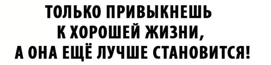 только привыкнешь к хоуошвй жизни А он ЕЩЕ лучшв стАновится