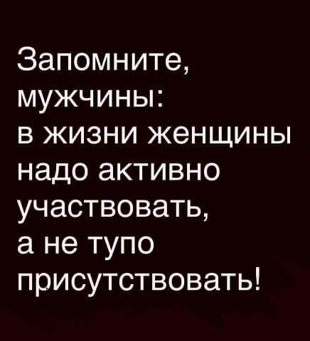 Запомните мужчины в жизни женщины надо активно участвовать а не тупо присутствовать