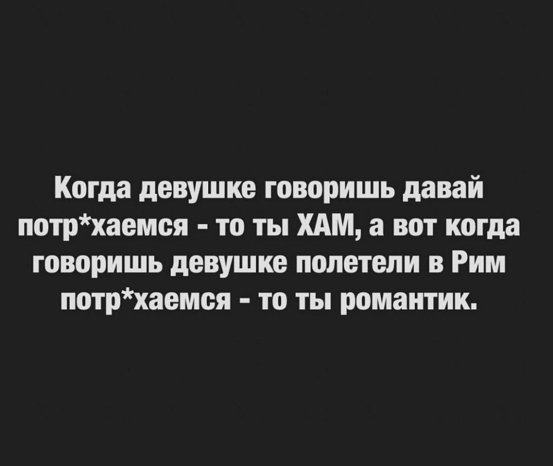 Когда девушке говоришь давай потрхаемея то ты ХАМ а вот когда говоришь девушке полетели в Рим потрхаемея то ты романтик