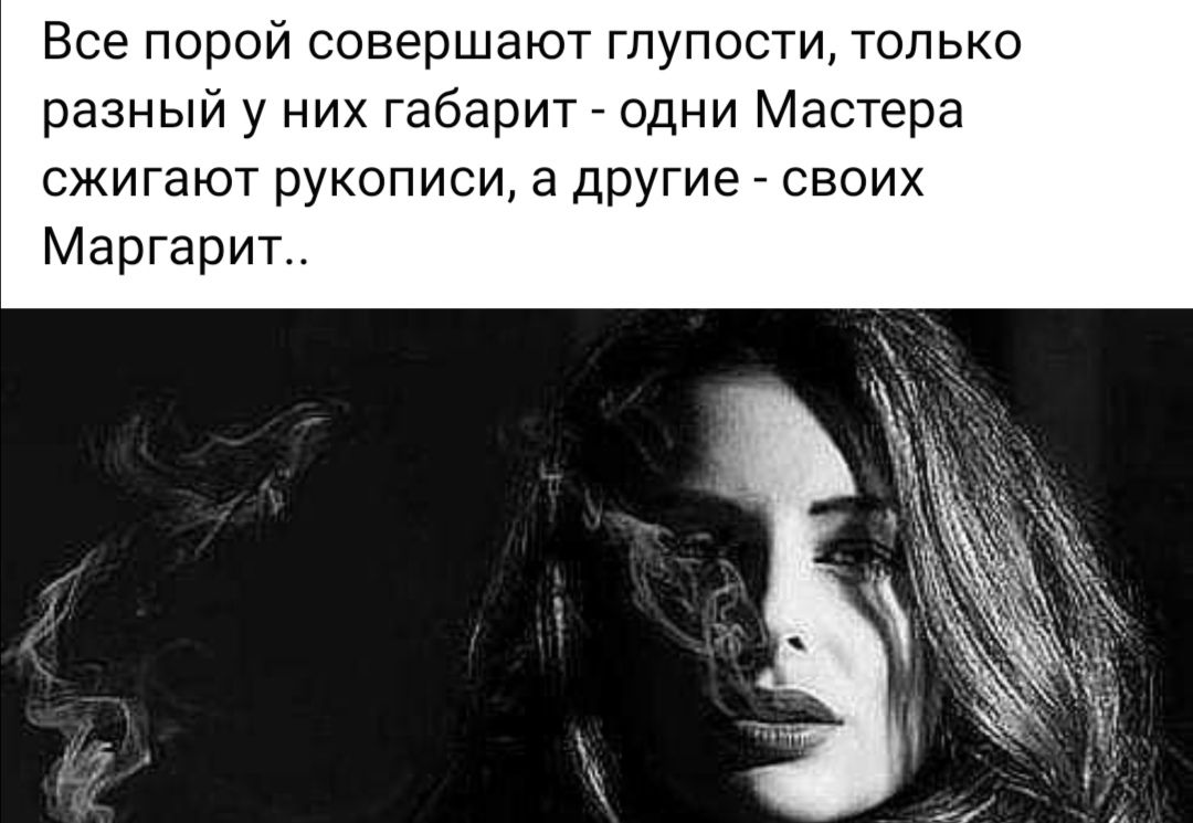 Все порой совершают глупости только разный у них габарит одни Мастера сжигают рукописи а другие своих Маргарит