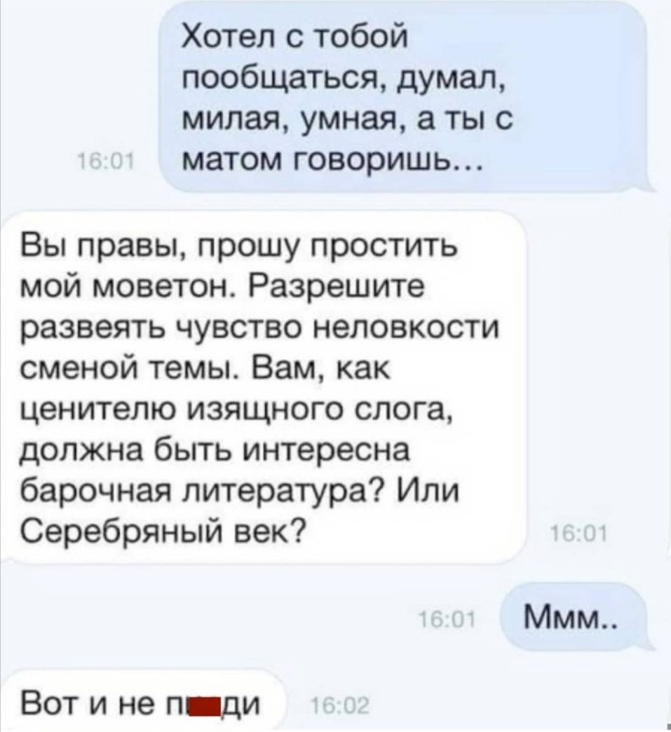 Хотел с тобой пообщаться думал милая умная а ты с матом говоришь Вы правы прошу простить мой моветон Разрешите развеять чувство неловкости сменой темы Вам как ценителю изящного слога должна быть интересна барочная литература Или Серебряный век Ммм Вот и не п ди