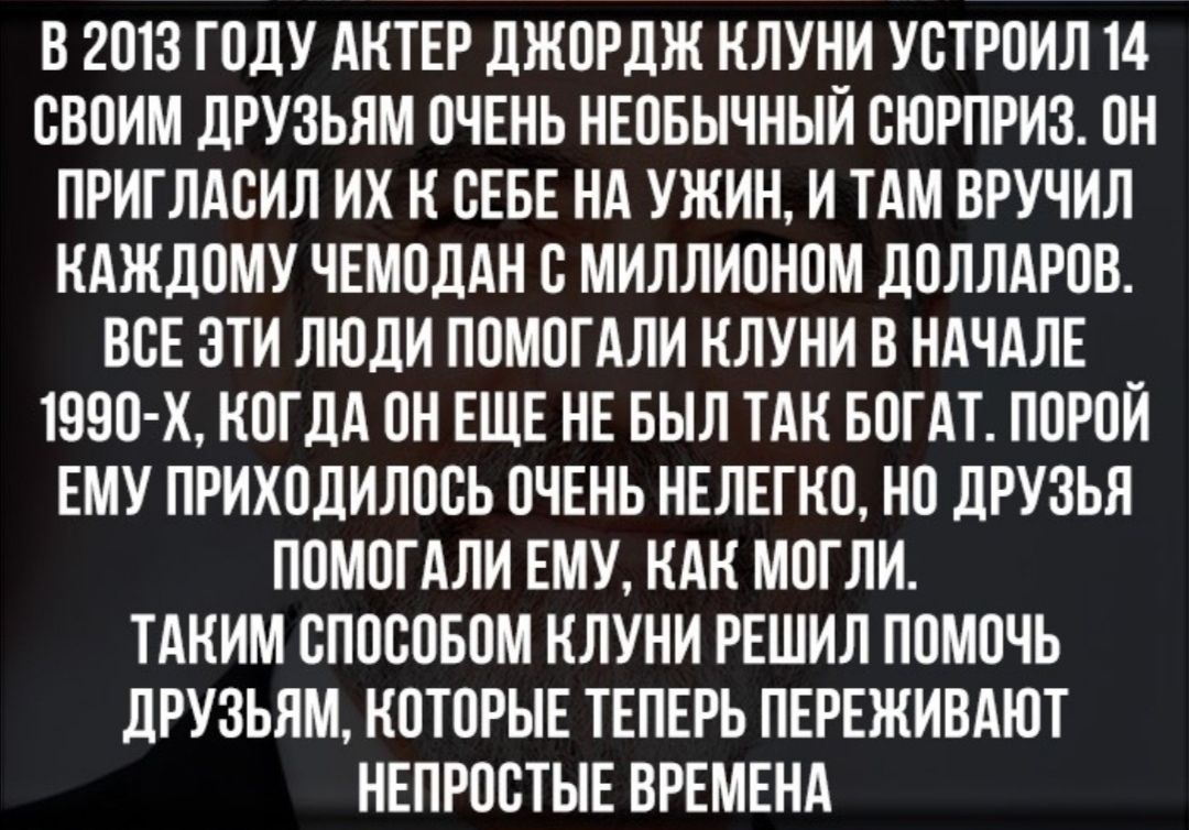 В 2013 ГОДУ АКТЕР ДЖОРДЖ КЛУН_И УОТРОИЛ 14 ОВОИМ ДРУЗЬЯМ ОЧЕНЬ НЕОБЫЧНЫИ СЮРПРИЗ ОН ПРИГЛАОИЛ ИХ К ОЕБЕ НА УЖИН И ТАМ ВРУЧИЛ КАЖДОМУ ЧЕМОДАН О МИЛЛИОНОМ ДОЛЛАРОВ ВОЕ ОТИ ЛЮДИ ПОМОГАЛИ КЛУНИ В НАЧАЛЕ ТООО Х КОГДА ОН ЕЩЕ НЕ БЫЛ ТАК БОГАТ ПОРОЙ ЕМУ ПРИХОДИЛООЬ ОЧЕНЬ НЕЛЕГКО НО ДРУЗЬЯ ПОМОГАЛИ ЕМУ КАК МОГЛИ ТАКИМ ОПОООБОМ КЛУНИ РЕШИЛ ПОМОЧЬ ДРУЗЬЯМ КОТОРЫЕ ТЕПЕРЬ ПЕРЕЖИВАЮТ НЕПРООТЫЕ ВРЕМЕНА