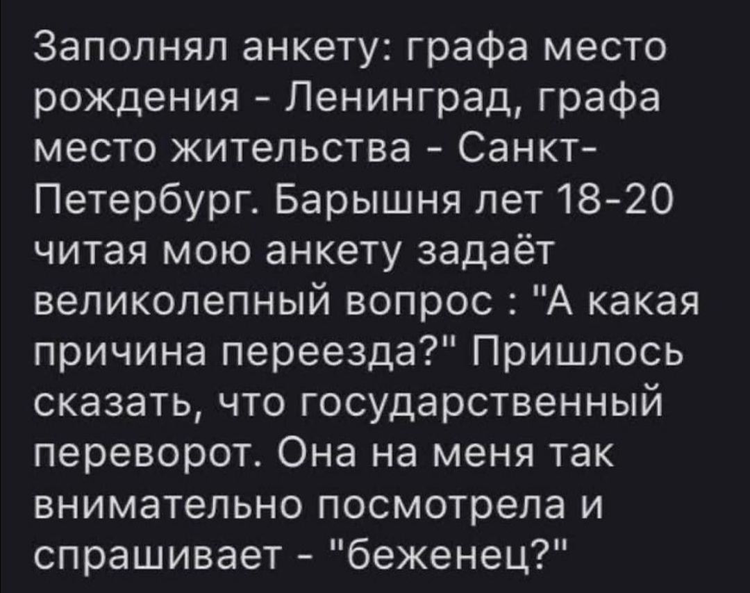 Заполнял анкету графа место рождения Ленинград графа место жительства Санкт Петербург Барышня лет18 20 читая мою анкету задаёт великолепный вопрос А какая причина переезда Пришлось сказать что государственный переворот Она на меня так внимательно посмотрела и спрашивает беженец