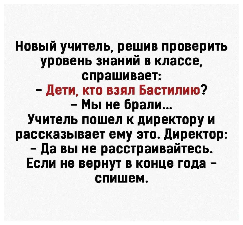 Новый учитель решив проверить уровень знаний в классе спрашивает дети кто взял Бастилию Мы не брали Учитель пошел к директору и рассказывает ему это Директор Да вы не расстраивайтесь Если не вернут в конце года спишем