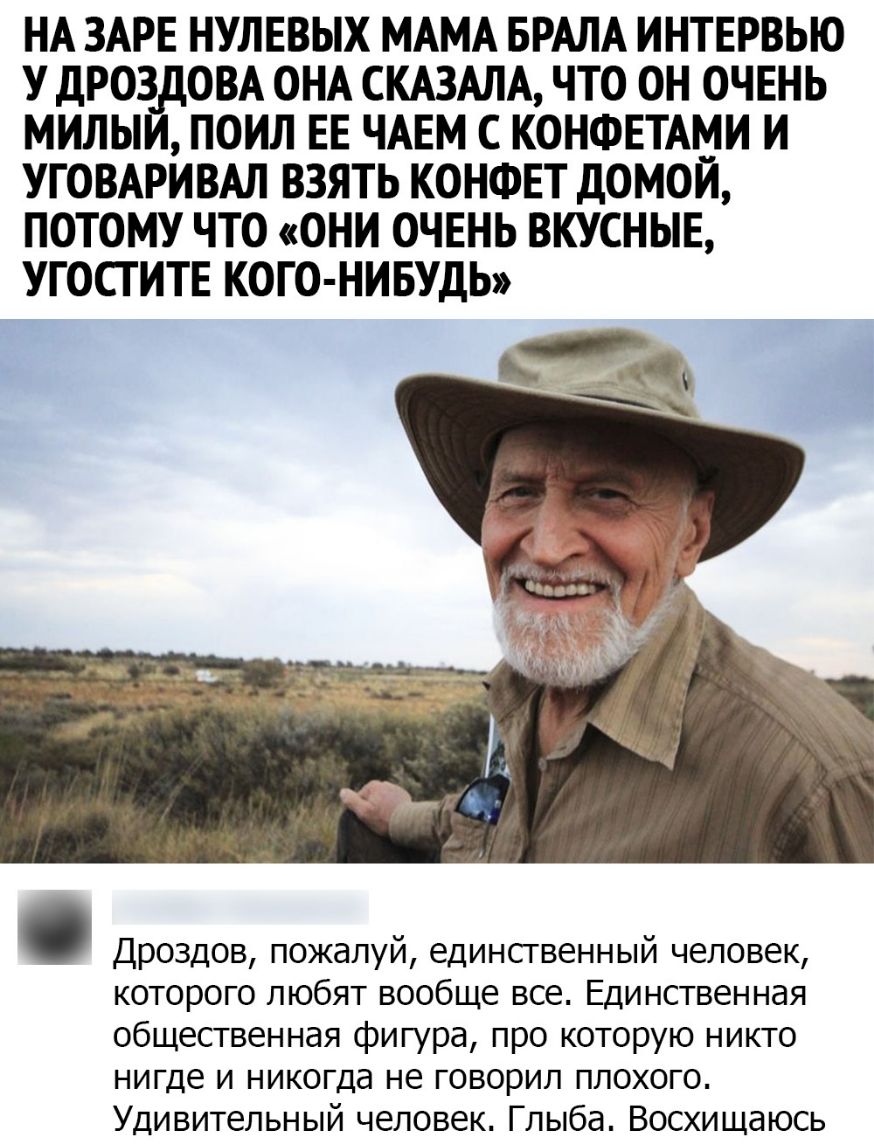 НА ЗАРЕ НУЛЕВЫХ МАМА БРАЛА ИНТЕРВЬЮ У ДРОЗ ОВА ОНА СКАЗАЛА ЧТО ОН ОЧЕНЬ МИЛЬ ПОИЛ ЕЕ ЧАЕМ С КОНФЕТАМИ И УГОВАРИВАЛ ВЗЯТЬ КОНФЕТ ДОМОЙ ПОТОМУ ЧТО ОНИ ОЧЕНЬ ВКУСНЫЕ УГОСТИТЕ КОГО НИБУДЬ Дроздов пожалуй единственный человек которого любят вообще все Единственная общественная фигура про которую никто нигде и никогда не говорил плохого Удивительный человек Глыба Восхищаюсь