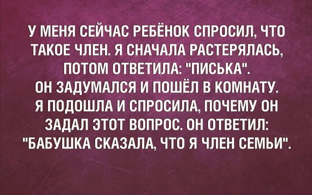 У МЕНЯ СЕЙЧАС РЕБЕНОК СПРОСИЛ ЧТО ТАКОЕ ЧЛЕН Я СНАЧАЛА РАОТЕРЯЛАОЬ ПОТОМ ОТВЕТИЛА ПИСЬКА ОН ЗАДУМАЛСЯ И ПОШЁЛ В КОМНАТУ Я ПОДОШЛА И СПРОСИЛА ПОЧЕМУ ОН ЗАДАЛ ЭТОТ ВОПРОС ОН ОТВЕТИЛ БАБУШКА ОКАЗАЛА ЧТО Я ЧЛЕН СЕМЬИ