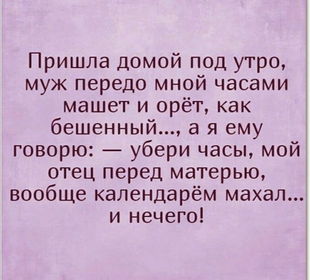 Пришла домой под утро муж передо мной часами машет и орёт как бешенный а я ему говорю убери часы мой отец перед матерью вообще календарём махал и нечего