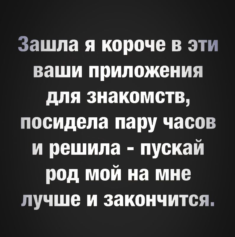 Зашла я короче в эти ваши приложения для знакомств посидела пару часов и решила пускай род мой на мне лучше и закончится