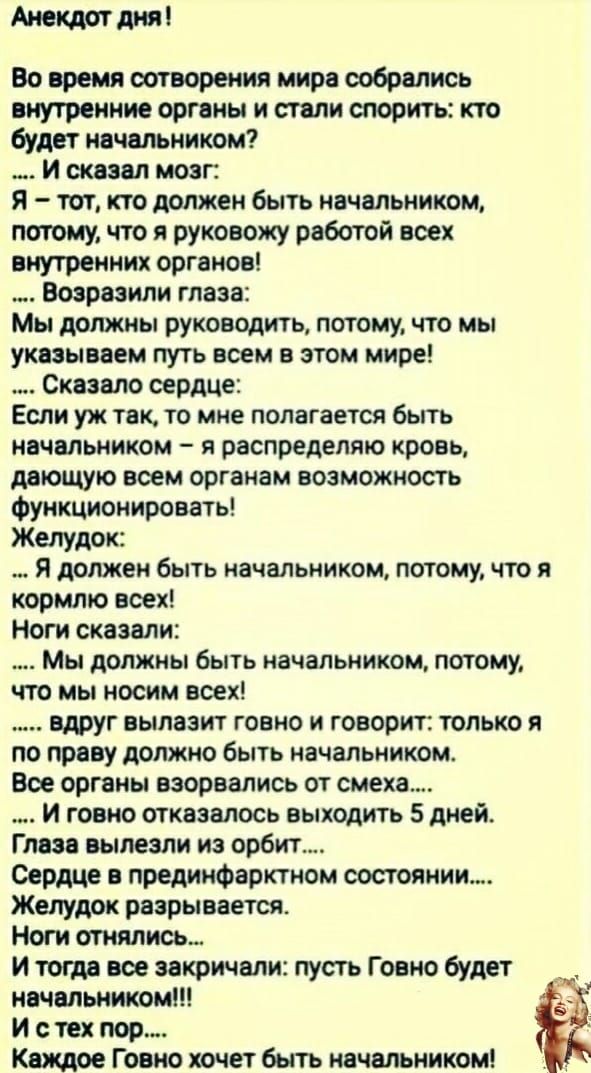 Анекдот дня Во время сотворения мира собрались внутренние органы и стали спорить кто будет начальником И сказал мозг Я тот кто должен быть начальником потому что я руковожу работой всех Внутренних органов Воарваили глаза Мы должны руководить потому что мы указываем путь всем в этом мире Скааало сердце Если уж так то мне полагается быть начальником я распределят кровь дающую воем органам возможност