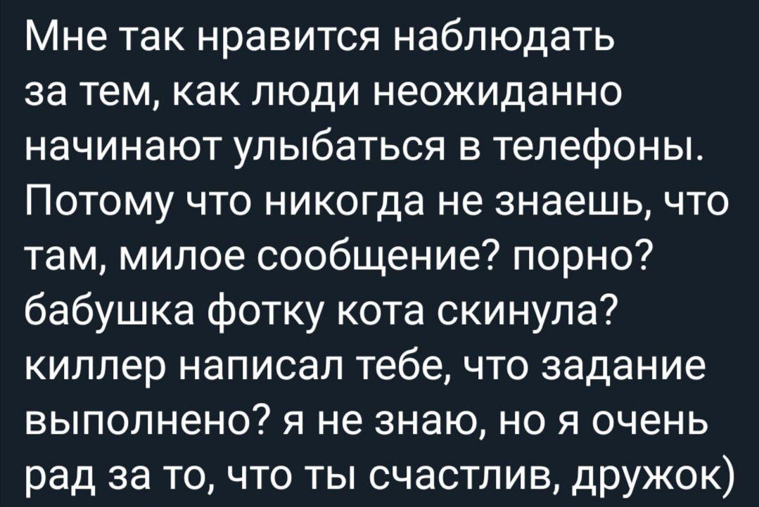 Мне так нравится наблюдать за тем, как люди неожиданно начинают улыбаться в телефоны. Потому что никогда не знаешь, что там, милое сообщение? Порно? Бабушка фотку кота скинула? Киллер написал тебе, что задание выполнено? Я не знаю, но я очень рад за то, что ты счастлив, дружок