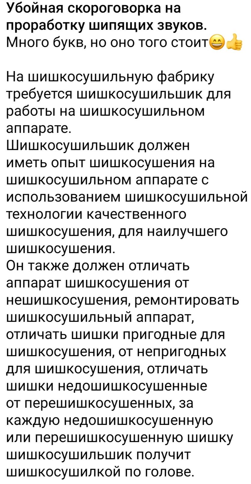 Убойная скороговорка на проработку шипящих звуков Много букв но оно того стоите На шишкосушильную фабрику требуется шишкосушильшик для работы на шишкосушильном аппарате Шишкосушильшик должен иметь опыт шишкосушения на шишкосушильном аппарате с использованием шишкосушильной технологии качественного шишкосушения для наилучшего шишкосушения Он также должен отличать аппарат шишкосушения от нешишкосуше