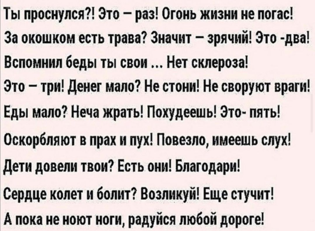 Ты проснулся Это раз Огонь жизни не погас За окошком есть трава Значит зрячий Это два Вспомнил беды ты свои Нет склероза Это три денег мало Не стони Не своруют враги Еды мало Неча жрать Покудеешь Это пять Оскорбляют в прах и лук Повезло имеешь слух дети довели твои Есть они Благодари Сердце колет и болит Возликуй Еще стучит А пока не ноют ноги радуйся любой дороге