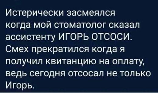 Истерически засмеялся когда мой стоматолог сказал ассистенту ИГОРЬ ОТСОСИ Смех прекратился когда я получил квитанцию на оплату ведь сегодня отсосал не только Игорь