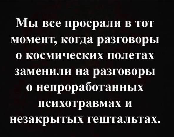 Мы все просрали в тот момент когда разговоры о космических полетах заменили на разговоры о непроработанных психотравмах и незакрытых гештальтах